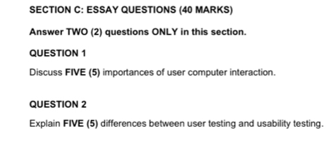 ESSAY QUESTIONS (40 MARKS) 
Answer TWO (2) questions ONLY in this section. 
QUESTION 1 
Discuss FIVE (5) importances of user computer interaction. 
QUESTION 2 
Explain FIVE (5) differences between user testing and usability testing.