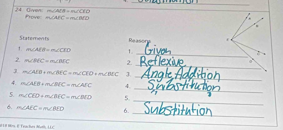 4 
24 Given m∠ AEB=m∠ CED
_ 
Prove: m∠ AEC=m∠ BED
Statements Reasons 
1. m∠ AEB=m∠ CED
1._ 
2. m∠ BEC=m∠ BEC
2._ 
_ 
3. m∠ AEB+m∠ BEC=m∠ CED+m∠ BEC 3. 
_ 
4. m∠ AEB+m∠ BEC=m∠ AEC 4. 
5. m∠ CED+m∠ BEC=m∠ BED 5. 
6. m∠ AEC=m∠ BED
_ 
6._ 
018 Mrs. E Teaches Math, LLC