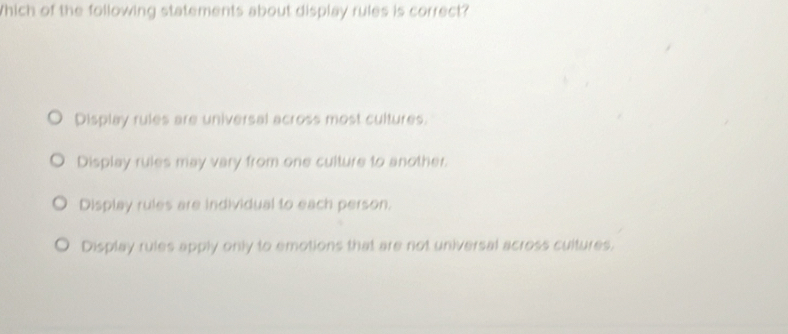 Which of the following statements about display rules is correct?
Display rules are universal across most cultures.
Display rules may vary from one culture to another.
Display rules are individual to each person.
Display rules apply only to emotions that are not universal across cultures,