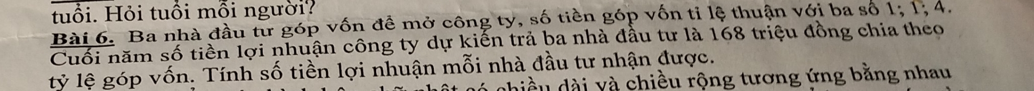 tuổi. Hỏi tuổi mỗi người? 
Bài 6. Ba nhà đầu từ góp vốn đề mở công ty, số tiền góp vốn tỉ lệ thuận với ba số 1; 1; 4. 
Cuối năm số tiền lợi nhuận công ty dự kiến trả ba nhà đầu tư là 168 triệu đồng chia theo 
lỷ lệ góp vốn. Tính số tiền lợi nhuận mỗi nhà đầu tư nhận được. 
dhiều dài và chiều rộng tương ứng bằng nhau