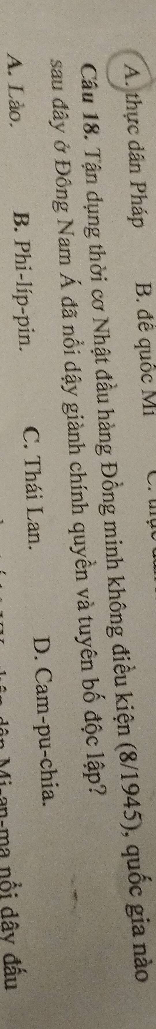 A. thực dân Pháp B. đế quốc Mi C. uço
Câu 18. Tận dụng thời cơ Nhật đầu hàng Đồng minh không điều kiện (8/1945), quốc gia nào
sau đây ở Đông Nam Á đã nổi dậy giành chính quyền và tuyên bố độc lập?
A. Lào. B. Phi-líp-pin. C. Thái Lan. D. Cam-pu-chia.
Mi-an-ma nổi dây đấu