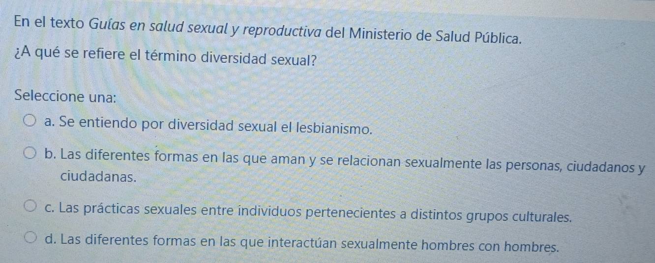 En el texto Guías en salud sexual y reproductiva del Ministerio de Salud Pública.
¿A qué se refiere el término diversidad sexual?
Seleccione una:
a. Se entiendo por diversidad sexual el lesbianismo.
b. Las diferentes formas en las que aman y se relacionan sexualmente las personas, ciudadanos y
ciudadanas.
c. Las prácticas sexuales entre individuos pertenecientes a distintos grupos culturales.
d. Las diferentes formas en las que interactúan sexualmente hombres con hombres.