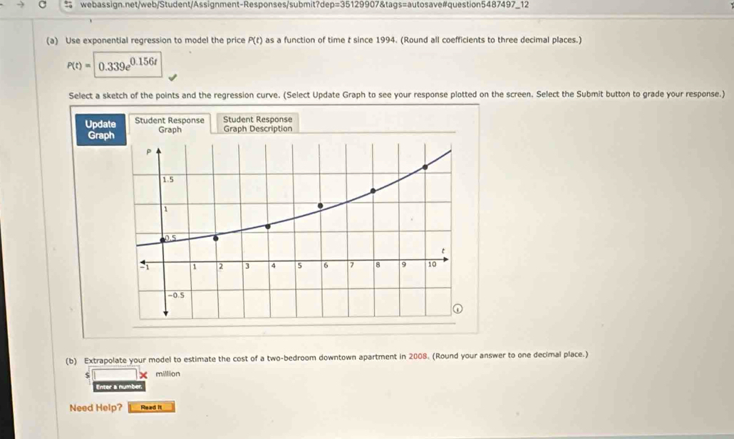 Use exponential regression to model the price P(t) as a function of time t since 1994. (Round all coefficients to three decimal places.)
P(t)= 0.339e^(0.156t)
Select a sketch of the points and the regression curve. (Select Update Graph to see your response plotted on the screen. Select the Submit button to grade your response.) 
Upda Student Response Student Response 
Grap 
(b) Extrapolate your model to estimate the cost of a two-bedroom downtown apartment in 2008. (Round your answer to one decimal place.) 
million 
Enter a number 
Need Help? Read it