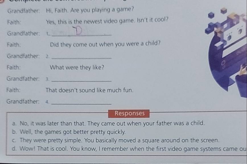 Grandfather: Hi, Faith. Are you playing a game?
Faith: Yes, this is the newest video game. Isn't it cool?
Grandfather: 1_
Faith: Did they come out when you were a child?
Grandfather: 2._
Faith: What were they like?
Grandfather: 3._
Faith: That doesn't sound like much fun.
Grandfather: 4._
Responses
a. No, it was later than that. They came out when your father was a child.
b. Well, the games got better pretty quickly.
c. They were pretty simple. You basically moved a square around on the screen.
d. Wow! That is cool. You know, I remember when the first video game systems came ou