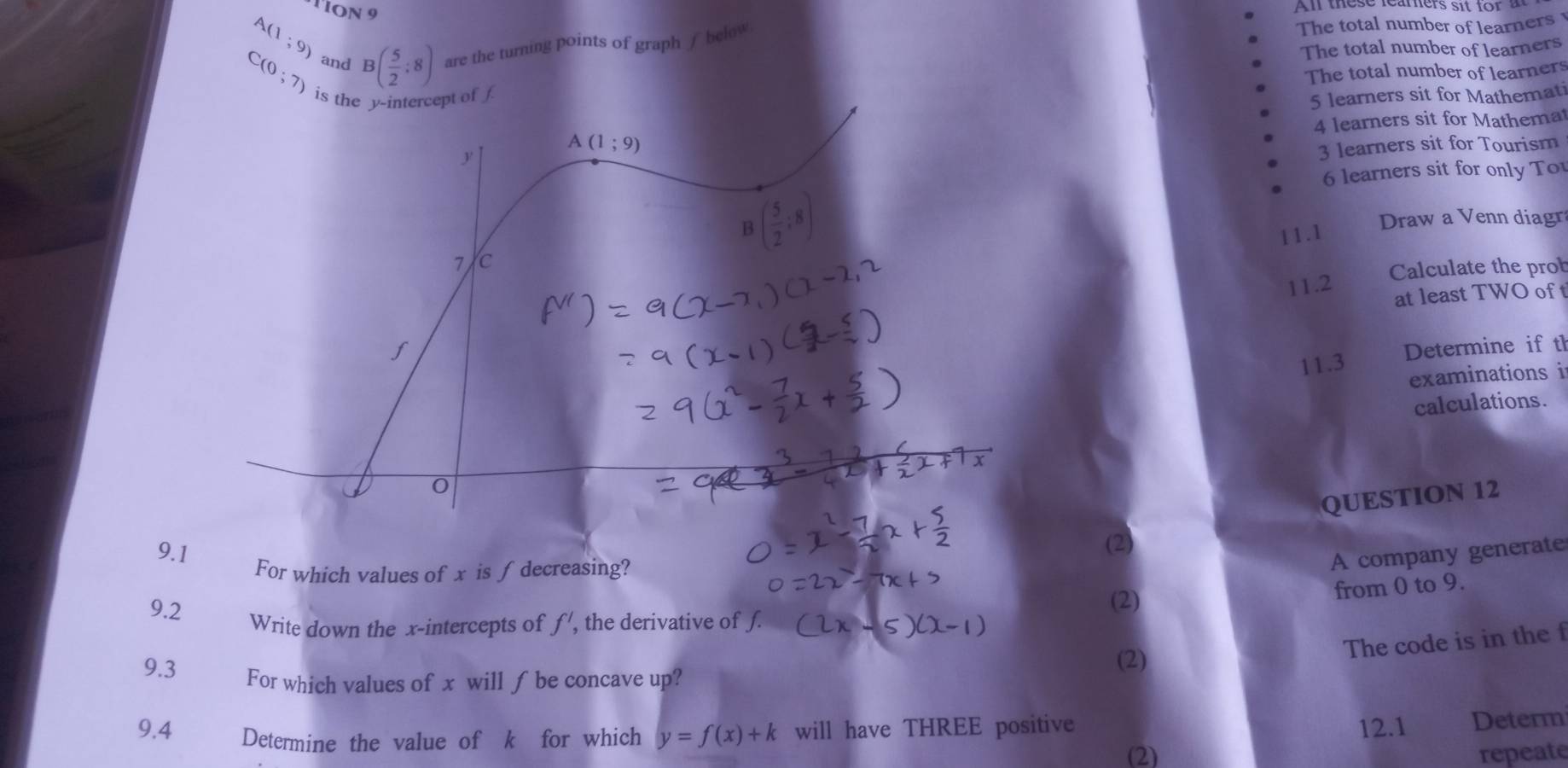 TION 9 
All these feamers sit for a
A(1;9)
C(0;7) and B( 5/2 :8) are the turning points of graph / below 
The total number of learners 
The total number of learners 
is the y-intercept of The total number of learners
5 learners sit for Mathemati 
4 learners sit for Mathemat 
A (1;9)
y
3 learners sit for Tourism 
6 learners sit for only T
B( 5/2 ;8)
Draw a Venn diagr 
11.1 
7 /c 
Calculate the prob 
11.2 
at least TWO of t 
11.3 Determine if th 
examinations i 
calculations.
0
QUESTION 12 
9.1 
(2) 
For which values of x is ∫ decreasing? 
A company generate 
9.2 (2) 
from 0 to 9. 
Write down the x-intercepts of f' , the derivative of ƒ. 
(2) 
The code is in the f
9.3 For which values of x will ∫ be concave up? 
9.4 Determine the value of k for which y=f(x)+k will have THREE positive 
12.1 Determ 
(2) repeate