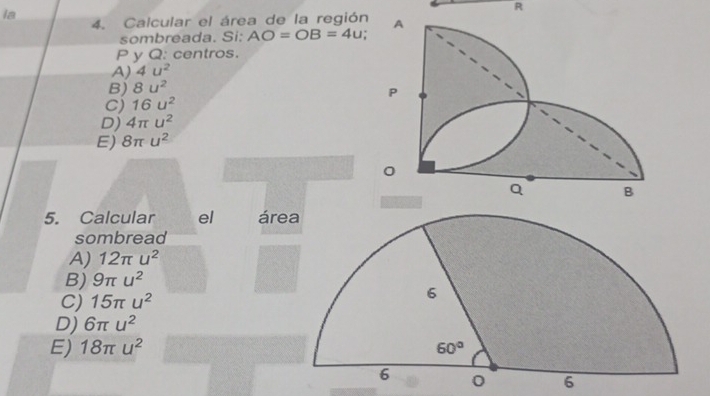 ia
R
4. Calcular el área de la región
sombreada. Si; AO=OB=4u.
P y Q: centros.
A) 4u^2
B) 8u^2
C) 16u^2
D) 4π u^2
E) 8π u^2
5. Calcular el áre
sombread
A) 12π u^2
B) 9π u^2
C) 15π u^2
D) 6π u^2
E) 18π u^2