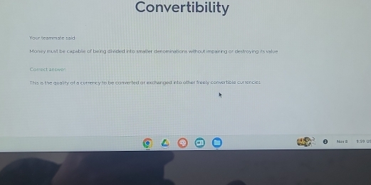 Convertibility 
Your teammate said: 
Money must be capable of being divided into smaller denominations without impairing or destroying its value 
Correct answer 
This is the quality of a currency to be comverted or exchanged into other freely convertible currencies 
Naw B 559 US