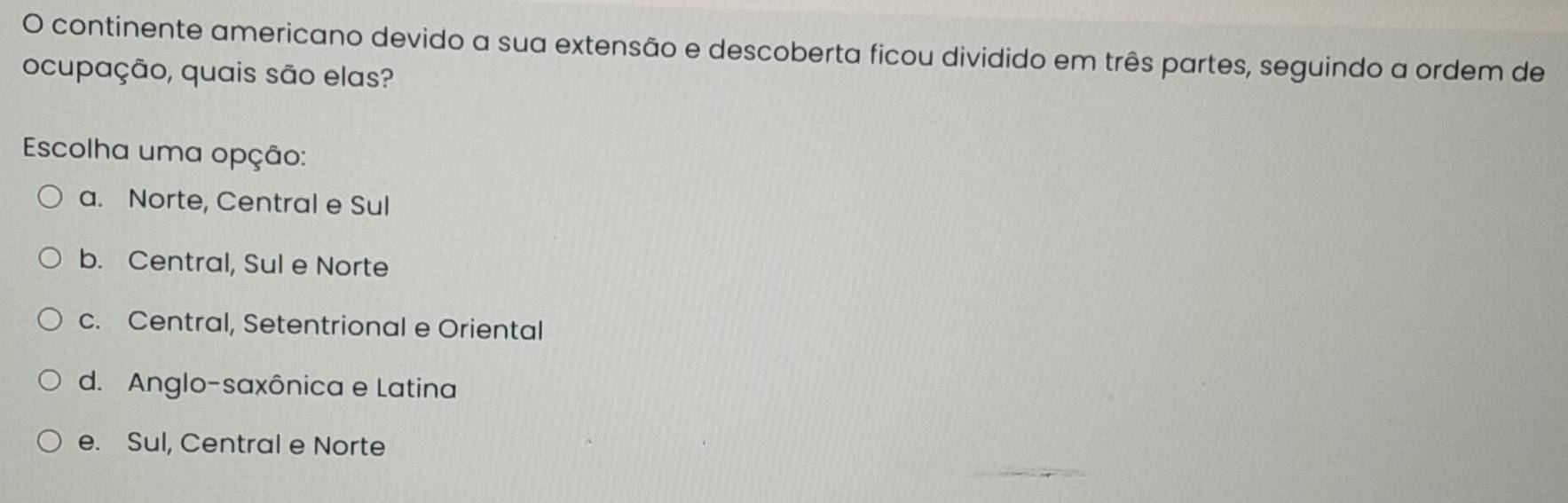 continente americano devido a sua extensão e descoberta ficou dividido em três partes, seguindo a ordem de
ocupação, quais são elas?
Escolha uma opção:
a. Norte, Central e Sul
b. Central, Sul e Norte
c. Central, Setentrional e Oriental
d. Anglo-saxônica e Latina
_
e. Sul, Central e Norte