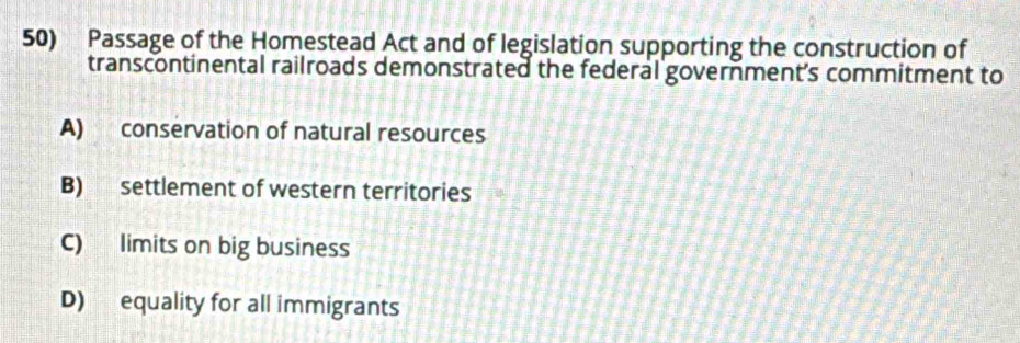 Passage of the Homestead Act and of legislation supporting the construction of
transcontinental railroads demonstrated the federal government's commitment to
A) conservation of natural resources
B) settlement of western territories
C) limits on big business
D) equality for all immigrants