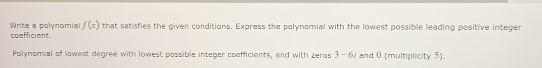 Write a polynomial f(x) that satisfies the given conditions. Express the polynomial with the lowest possible leading positive integer 
coefficient. 
Polynomial of lowest degree with lowest possible integer coefficients, and with zeros 3-6; and 0 (multiplicity 5).