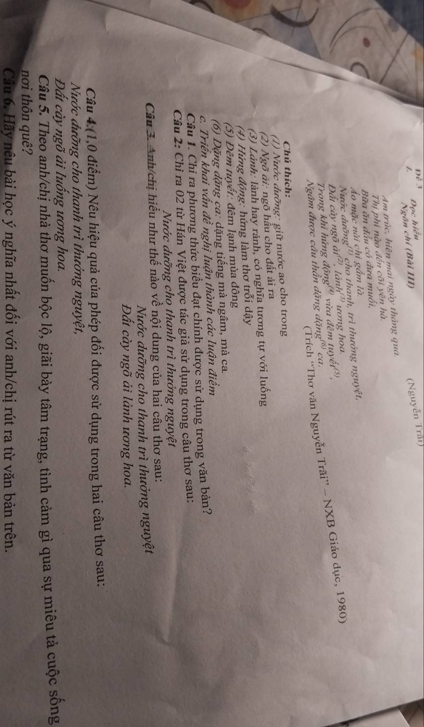 Đọc hiểu
Ngôn chí (Bài III)
(Nguyễn Trấi)
Am trúc, hiên mai ngày tháng qua.
Thị phi nào đến cõi yên hà.
Bữa ăn đầu có dưa muối,
Áo mặc nài chi gắm là.
Nước dưỡng''') cho thanh, trì thưởng nguyệt,
Đất cày ngõ  lảnh ương hoa.
Trong khì hứng động vừa đêm tuyề
(Trích “Thơ văn Nguyễn Trãi” - NXB Giáo dục, 1980)
Ngâm được câu thần dặng dặng' ca.
Chú thích:
(1) Nước dưỡng: giữ nước ao cho trong
(2) Ngõ ải: ngõ hầu cho đất ải ra
(3) Lảnh: lành hay rảnh, có nghĩa tương tự với luống
(4) Hứng động: hứng làm thơ trỗi dậy
(5) Đêm tuyết: đêm lạnh mùa đông
(6) Dặng dặng ca: dặng tiếng mà ngâm, mà ca.
c. Triển khai vấn đề nghị luận thành các luận điểm
Câu 1. Chỉ ra phương thức biểu đạt chính được sử dụng trong văn bản?
Câu 2: Chỉ ra 02 từ Hán Việt được tác giả sử dụng trong câu thơ sau:
Nước dưỡng cho thanh trì thưởng nguyệt
Câu 3. Anh/chị hiểu như thế nào về nội dung của hai câu thơ sau:
Nước dưỡng cho thanh trì thưởng nguyệt
Đất cày ngõ ải lảnh ương hoa.
Câu 4:(1,0 điểm) Nêu hiệu quả của phép đối được sử dụng trong hai câu thơ sau:
Nước đưỡng cho thanh trì thưởng nguyệt,
Đất cày ngõ ải luống ương hoa.
Câu 5. Theo anh/chị nhà thơ muốn bộc lộ, giãi bày tâm trạng, tình cảm gì qua sự miêu tả cuộc sống
nơi thôn quê?
Câu 6. Hãy nêu bài học ý nghĩa nhất đối với anh/chị rút ra từ văn bản trên.