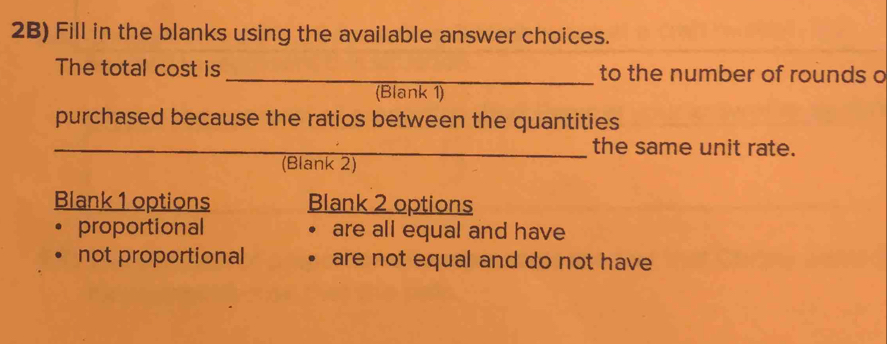 2B) Fill in the blanks using the available answer choices.
The total cost is _to the number of rounds o
(Blank 1)
purchased because the ratios between the quantities
_the same unit rate.
(Blank 2)
Blank 1 options Blank 2 options
proportional are all equal and have
not proportional are not equal and do not have