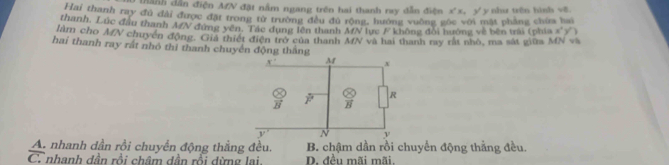 thành dẫn điện MN đặt nằm ngang trên hai thanh ray dẫn điện x^2x y y như trên hình √ề
Hai thanh ray đủ đài được đặt trong từ trường đều đủ rộng, hướng vuờng gốc với mặt phầng chứa hai
thanh, Lúc đầu thanh MN đứng yên. Tác dụng lên thanh MN lực F không đổi hướng về bên trái (phía x°y°
làm cho MN chuyển động. Giả thiết điện trở của thanh MN và hai thanh ray rất nhỏ, ma sát giữa MN và
hai thanh ray rất nhỏ thì thanh chuyển động thắng
A. nhanh dần rồi chuyển động thắng đều. B. chậm dần rồi chuyển động thẳng đều.
C. nhanh dần rồi châm dần rồi dừng lai. D. đều mãi mãi.