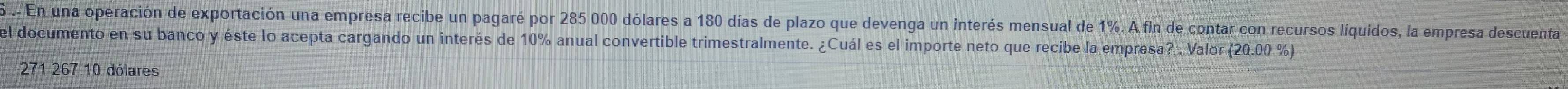 En una operación de exportación una empresa recibe un pagaré por 285 000 dólares a 180 días de plazo que devenga un interés mensual de 1%. A fin de contar con recursos líquidos, la empresa descuenta
el documento en su banco y éste lo acepta cargando un interés de 10% anual convertible trimestralmente. ¿Cuál es el importe neto que recibe la empresa? . Valor (20.00 %)
271 267.10 dólares