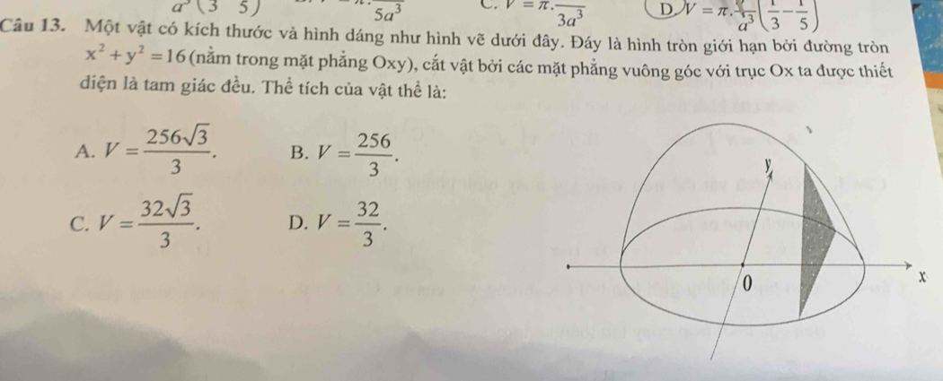 a^3(35)
5a^3 C. v=π · frac 3a^3 D. V=π . v/a^3 ( 1/3 - 1/5 )
Câu 13. Một vật có kích thước và hình dáng như hình vẽ dưới đây. Đáy là hình tròn giới hạn bởi đường tròn
x^2+y^2=16 (nằm trong mặt phẳng Oxy), cắt vật bởi các mặt phẳng vuông góc với trục Ox ta được thiết
diện là tam giác đều. Thể tích của vật thể là:
A. V= 256sqrt(3)/3 . B. V= 256/3 .
C. V= 32sqrt(3)/3 . D. V= 32/3 .