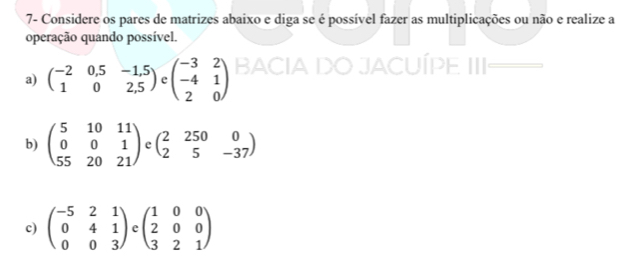 7- Considere os pares de matrizes abaixo e diga se é possível fazer as multiplicações ou não e realize a 
operação quando possível. 
a) beginpmatrix -2&0,5&-1,5 1&0&2,5endpmatrix 4 beginpmatrix -3&2 -4&1 2&0endpmatrix BACIA DO JACUÍPE III 
b) beginpmatrix 5&10&11 0&0&1 55&20&21endpmatrix e beginpmatrix 2&250&0 2&5&-37endpmatrix
c) beginpmatrix -5&2&1 0&4&1 0&0&3endpmatrix beginpmatrix 1&0&0 2&0&0 3&2&1endpmatrix