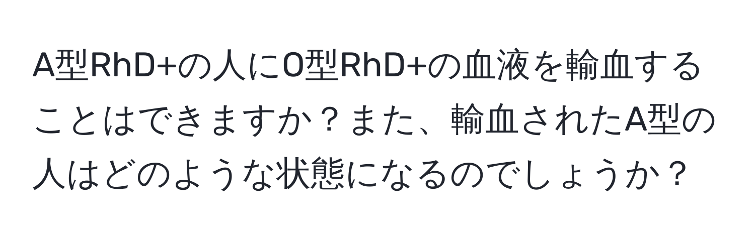 A型RhD+の人にO型RhD+の血液を輸血することはできますか？また、輸血されたA型の人はどのような状態になるのでしょうか？