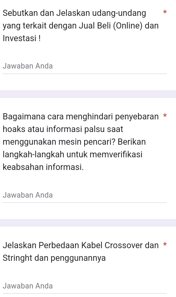 Sebutkan dan Jelaskan udang-undang * 
yang terkait dengan Jual Beli (Online) dan 
Investasi ! 
Jawaban Anda 
Bagaimana cara menghindari penyebaran * 
hoaks atau informasi palsu saat 
menggunakan mesin pencari? Berikan 
langkah-langkah untuk memverifıkasi 
keabsahan informasi. 
Jawaban Anda 
Jelaskan Perbedaan Kabel Crossover dan * 
Stringht dan penggunannya 
Jawaban Anda