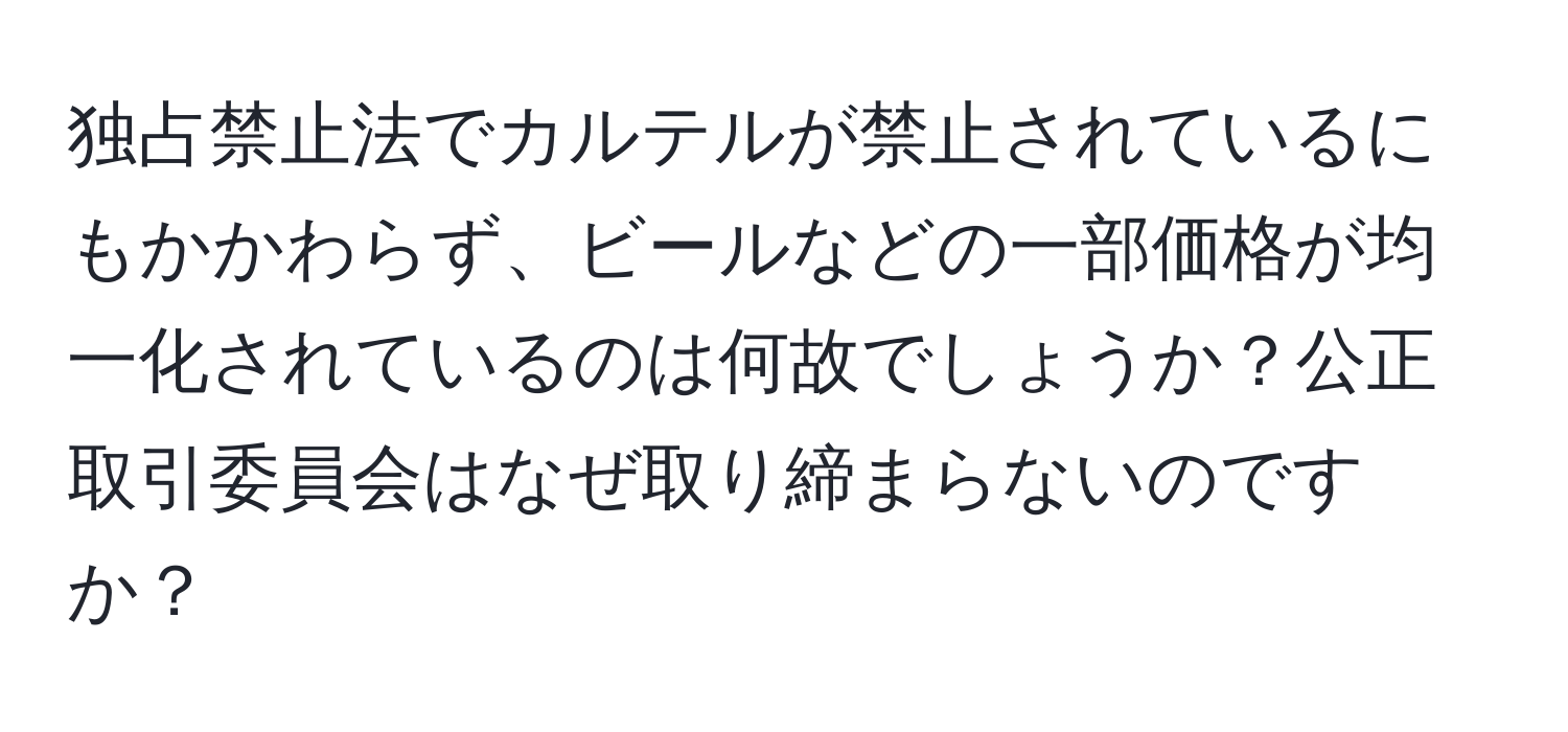 独占禁止法でカルテルが禁止されているにもかかわらず、ビールなどの一部価格が均一化されているのは何故でしょうか？公正取引委員会はなぜ取り締まらないのですか？