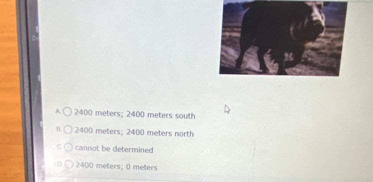 A 2400 meters; 2400 meters south
B. 2400 meters; 2400 meters north
C. cannot be determined
2400 meters; 0 meters