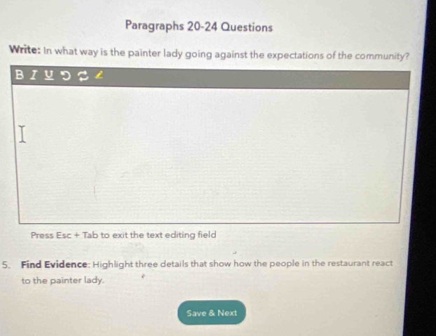 Paragraphs 20-24 Questions 
Write: In what way is the painter lady going against the expectations of the community? 
B U 
Press Esc+Tab to exit the text editing field 
5. Find Evidence: Highlight three details that show how the people in the restaurant react 
to the painter lady. 
Save & Next