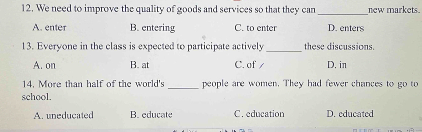 We need to improve the quality of goods and services so that they can _new markets.
A. enter B. entering C. to enter D. enters
13. Everyone in the class is expected to participate actively _these discussions.
A. on B. at C. of / D. in
14. More than half of the world's _people are women. They had fewer chances to go to
school.
A. uneducated B. educate C. education D. educated