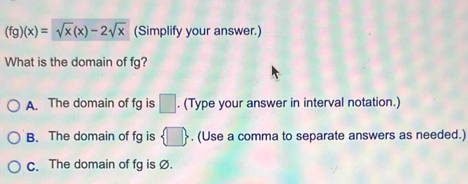 (fg)(x)=sqrt(x)(x)-2sqrt(x) (Simplify your answer.)
What is the domain of fg?
A. The domain of fg is □. (Type your answer in interval notation.)
B. The domain of fg is  □ . (Use a comma to separate answers as needed.)
C. The domain of fg is Ø.