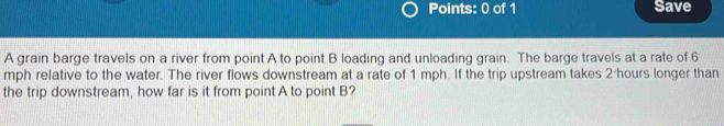 Save 
A grain barge travels on a river from point A to point B loading and unloading grain. The barge travels at a rate of 6
mph relative to the water. The river flows downstream at a rate of 1 mph. If the trip upstream takes 2 hours longer than 
the trip downstream, how far is it from point A to point B?