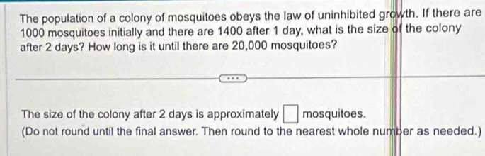 The population of a colony of mosquitoes obeys the law of uninhibited growth. If there are
1000 mosquitoes initially and there are 1400 after 1 day, what is the size of the colony 
after 2 days? How long is it until there are 20,000 mosquitoes? 
The size of the colony after 2 days is approximately □ mosquitoes. 
(Do not round until the final answer. Then round to the nearest whole number as needed.)