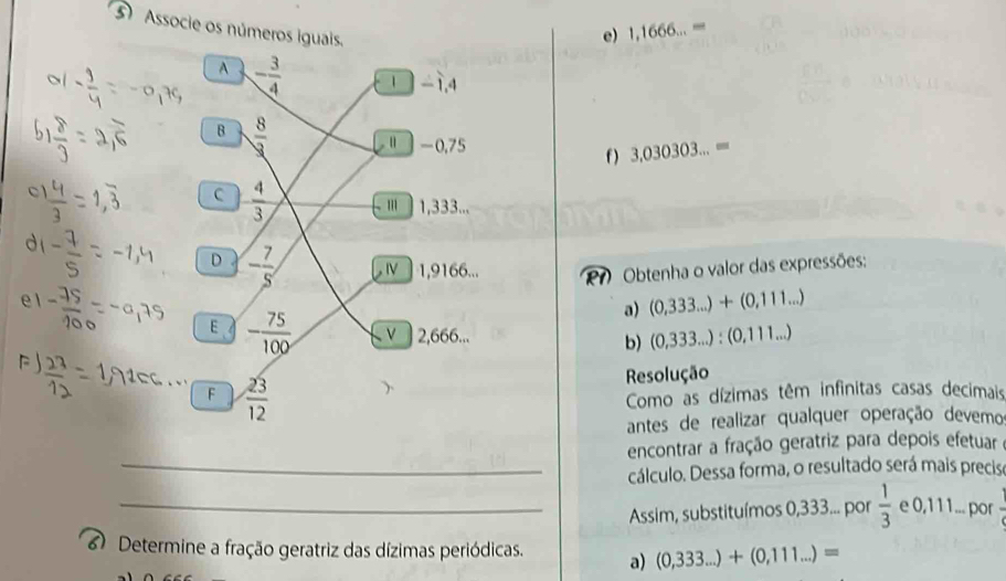 Associe os números iguais.
e) 1,1666...=
A - 3/4  1 -1,4
B  8/3 
“ -0,75
f ) 3,030303...=
C  4/3 
l∩ 1,333...
D - 7/5 , Ⅳ〕 1,9166...
Obtenha o valor das expressões:
a) (0,333...)+(0,111...)
E - 75/100  V 2,666... b) (0,333...):(0,111...)
F  23/12 
Resolução
Como as dízimas têm infinitas casas decimais
antes de realizar qualquer operação devemo
encontrar a fração geratriz para depois efetuar
_cálculo. Dessa forma, o resultado será mais precisa
_Assim, substituímos 0,333... por  1/3  e 0,111... por
Determine a fração geratriz das dízimas periódicas. a) (0,333...)+(0,111...)=