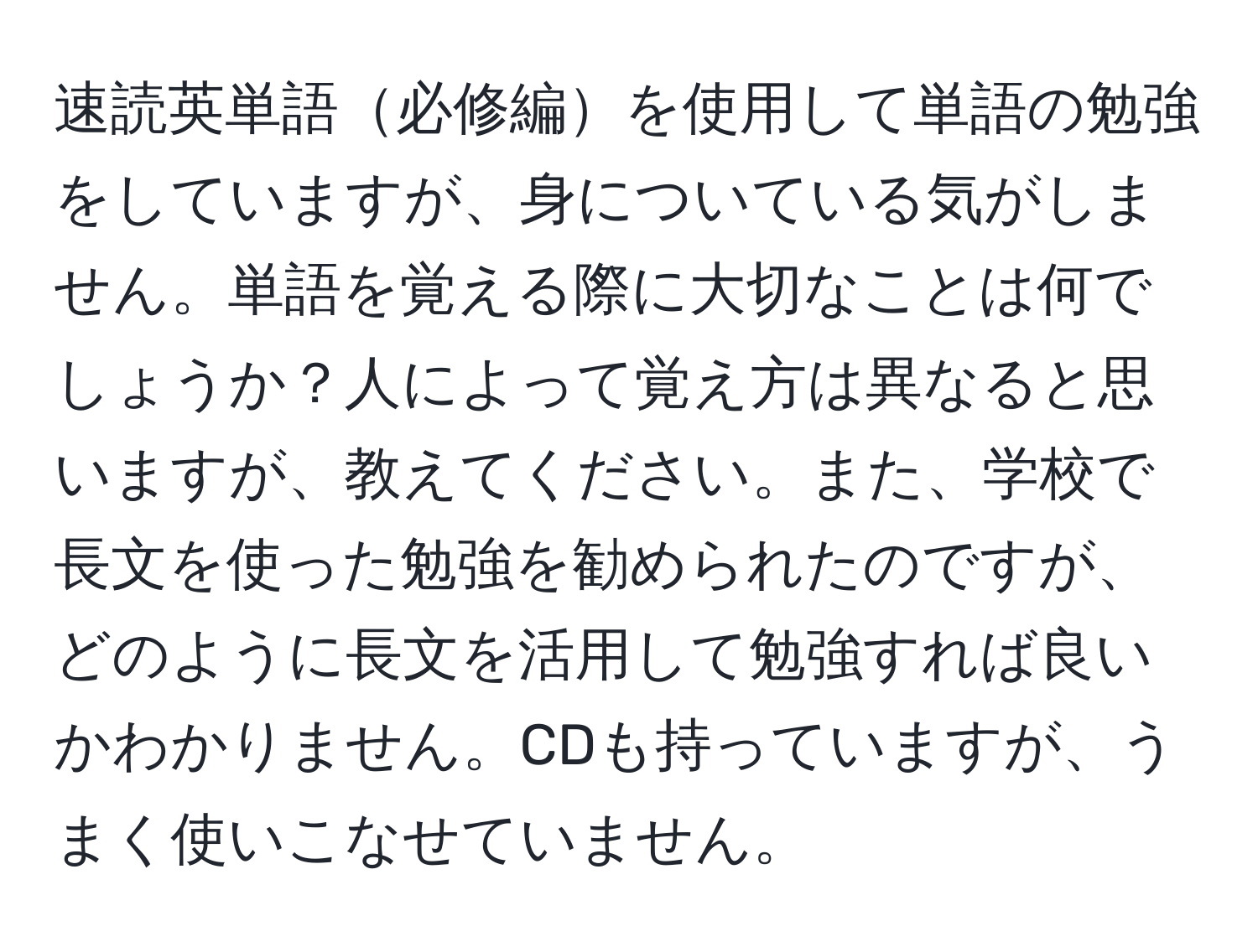 速読英単語必修編を使用して単語の勉強をしていますが、身についている気がしません。単語を覚える際に大切なことは何でしょうか？人によって覚え方は異なると思いますが、教えてください。また、学校で長文を使った勉強を勧められたのですが、どのように長文を活用して勉強すれば良いかわかりません。CDも持っていますが、うまく使いこなせていません。