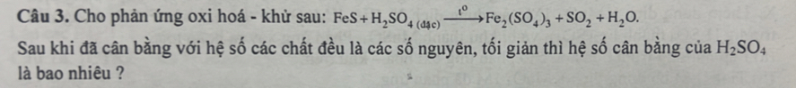 Cho phản ứng oxi hoá - khử sau: FeS+H_2SO_4(d4c)xrightarrow t^0Fe_2(SO_4)_3+SO_2+H_2O. 
Sau khi đã cân bằng với hệ số các chất đều là các số nguyên, tối giản thì hệ số cân bằng của H_2SO_4
là bao nhiêu ?