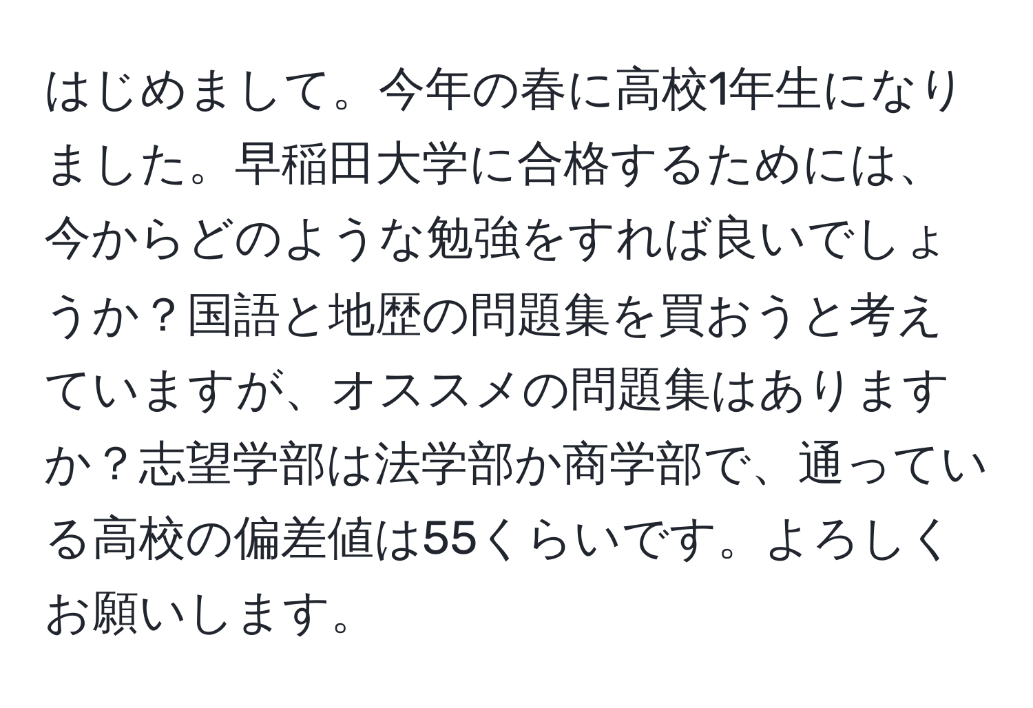 はじめまして。今年の春に高校1年生になりました。早稲田大学に合格するためには、今からどのような勉強をすれば良いでしょうか？国語と地歴の問題集を買おうと考えていますが、オススメの問題集はありますか？志望学部は法学部か商学部で、通っている高校の偏差値は55くらいです。よろしくお願いします。