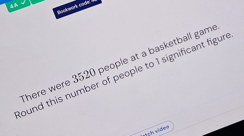 4A 
Bookwork code: 4 
There were 3520 people at a basketball game 
ound this number of people to 1 significant figur . 
Inịch video