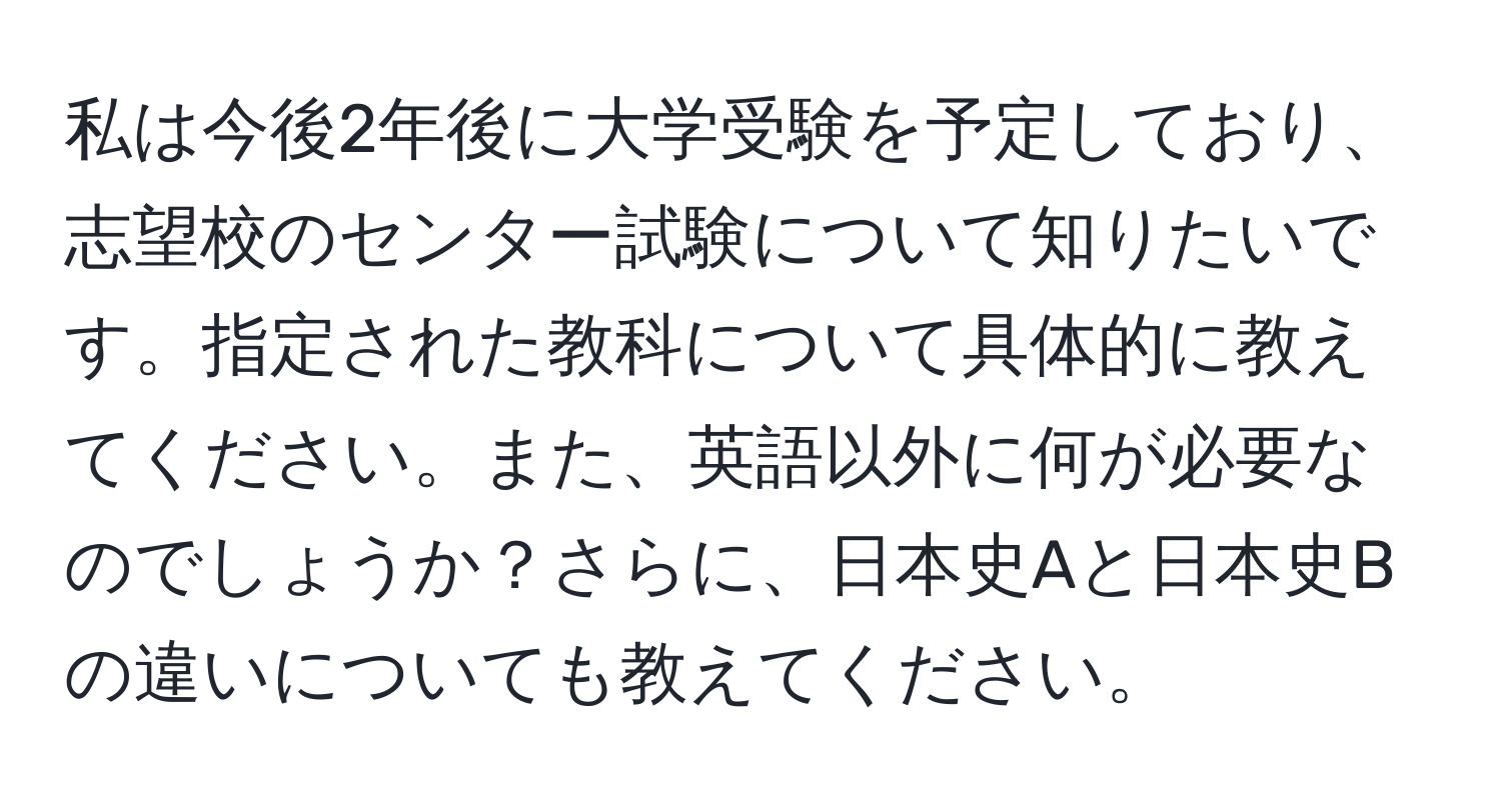 私は今後2年後に大学受験を予定しており、志望校のセンター試験について知りたいです。指定された教科について具体的に教えてください。また、英語以外に何が必要なのでしょうか？さらに、日本史Aと日本史Bの違いについても教えてください。