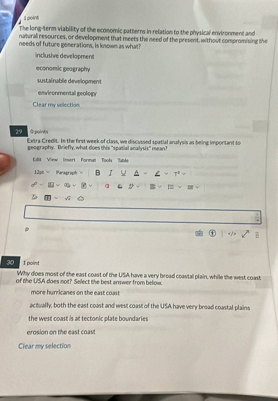 The long-term viability of the economic patterns in relation to the physical environment and
natural resources, or development that meets the need of the present, without compromising the
needs of future generations, is known as what?
inclusive development
economic geography
sustainable development
environmental geology
Clear my selection
29 O points
Extra Credit. In the first week of class, we discussed spatial analysis as being important to
geography. Briefly, what does this "spatial analysis" mean?
Edit View Insert Format Tools Table
12pt Paragraph B I U T²
0 C 
To
p
30 1 point
Why does most of the east coast of the USA have a very broad coastal plain, while the west coast
of the USA does not? Select the best answer from below.
more hurricanes on the east coast
actually, both the east coast and west coast of the USA have very broad coastal plains
the west coast is at tectonic plate boundaries
erosion on the east coast
Clear my selection