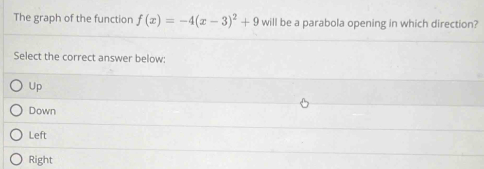 The graph of the function f(x)=-4(x-3)^2+9 will be a parabola opening in which direction?
Select the correct answer below:
Up
Down
Left
Right