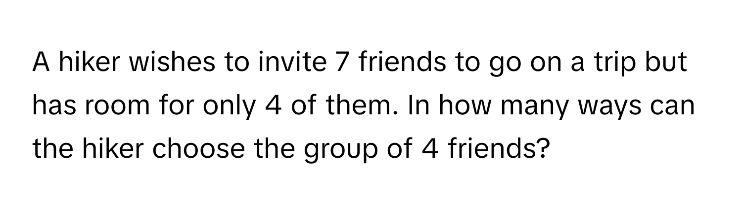 A hiker wishes to invite 7 friends to go on a trip but has room for only 4 of them. In how many ways can the hiker choose the group of 4 friends?