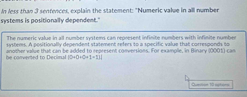 In less than 3 sentences, explain the statement: "Numeric value in all number 
systems is positionally dependent." 
The numeric value in all number systems can represent infinite numbers with infinite number 
systems. A positionally dependent statement refers to a specific value that corresponds to 
another value that can be added to represent conversions. For example, in Binary (0001) can 
be converted to Decimal (0+0+0+1=1). 
Question 10 options: