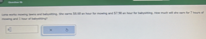 Gedor 5 
Lena worlc mowing llawns and babysittting. She cars SB.G0 an hour for mowing and $7,90 an hour for babysttting. How much will she eam for 7 hours of 
mowing and) Il hour of bebysttting" 
X