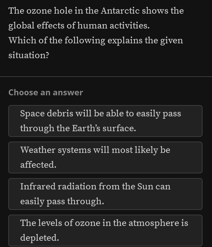 The ozone hole in the Antarctic shows the
global effects of human activities.
Which of the following explains the given
situation?
Choose an answer
Space debris will be able to easily pass
through the Earths surface.
Weather systems will most likely be
affected.
Infrared radiation from the Sun can
easily pass through.
The levels of ozone in the atmosphere is
depleted.