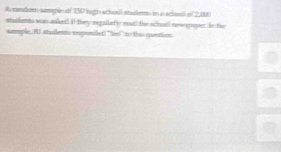 A candor sample of 150 high ecbual students in a school of 2,000
stuilents wass asked if they neguilarly read the schual nevegaper. In th 
sample. R1 stuilents responiled ''Yes'' to this guention.