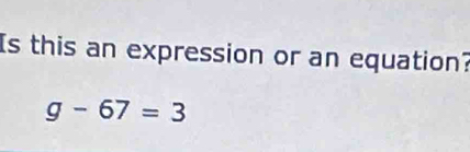 Is this an expression or an equation?
g-67=3