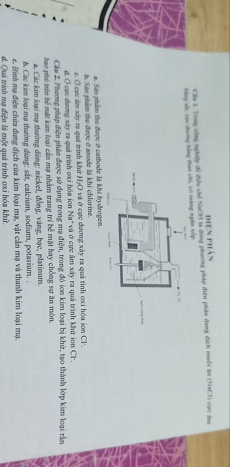điện phân
Câu . Trong công nghiệp để điều c h_1 # NaOH ta dùng phương pháp điện phân dung dịch muối ăn (NaCl) cực âm
băng sắt, cực đương bằng than chi, có màng ngăn xốp.
a. Sản phẩm thu được ở cathode là khí hydrogen.
b. Sản phẩm thu được ở anode là khí chlorine.
c. Ở cực âm xảy ra quá trình khử H_2O và ở cực dương xảy ra quá tình oxi hóa ion Cl-.
d. Ở cực dương xảy ra quá trình oxi hóa ion Na* và ở cực âm xảy ra quá trình khử ion Cl-.
Câu 2. Phương pháp điện phân được sử dụng trong mạ điện, trong đó ion kim loại bị khử, tạo thành lớp kim loại rắn
bao phủ trên bề mặt kim loại cần mạ nhằm trang trí bề mặt hay chống sự ăn mòn.
a. Các kim loại mạ thường dùng: nickel, đồng, vàng, bạc, platinum.
b. Các kim loại mạ thường dùng: sắt, calcium, sodium, potasium. .
c. Bình mạ điện chứa dung dịch của kim loại mạ, vật cần mạ và thanh kim loại mạ.
d. Quá trình mạ điện là một quá trình oxi hóa khử.