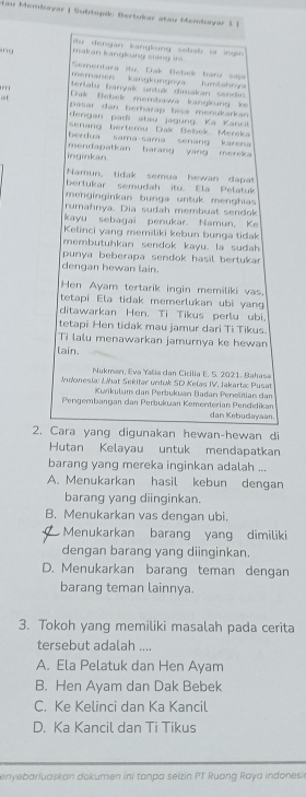 Lau Membayar | Subtopik: Bertukar stau Membayar 1 )
makan langlung stang ins  iừ dengan kangkung sebalb sr ingn 
''' Sementara itu, Dak Bebek baru saja
memanén kangkungnya lumtahny
tertatu baryak untuk dimakan sendn
Dak Üebek membawa kangkung ke
pasar dạn berharap bisa menukarkan
dengan padi atau jagung Ká Kancit
senang bertemu Dak Bebek Mereka
berdua sama-sama senang karena
inginkan. mendapatkan barang yang mereka
Namun, tidak semua hewan dapa
bertukar semudah itu. Ela Pelatuk
menginginkan bunga untuk menghias 
rumahnya. Dia sudah membuat sendok
kayu sebagai penukar. Namun, Ke
Kelinci yang memiliki kebun bunga tidak
membutuhkan sendok kayu. la sudah
punya beberapa sendok hasil bertukar 
dengan hewan lain.
Hen Ayam tertarik ingin memiliki vas
tetapi Ela tidak memerlukan ubi yang
ditawarkan Hen. Ti Tikus perlu ubi.
tetapi Hen tidak mau jamur dari Ti Tikus.
Ti lalu menawarkan jamurnya ke hewan
lain.
Nukman, Eva Yalia dan Cicilia E. 5. 2021. Bahasa
Indonesia: Lat Sekitar untuk SD Kelas IV. Jakarta: Pusat
Kurikulum dan Perbukuan Badan Penelitian dan
Pergembangan dan Perbukuan Kementerian Pendidikan dan Kebudayaan.
2. Cara yang digunakan hewan-hewan di
Hutan Kelayau untuk mendapatkan
barang yang mereka inginkan adalah ...
A. Menukarkan hasil kebun dengan
barang yang diinginkan.
B. Menukarkan vas dengan ubi.
Menukarkan barang yang dimiliki
dengan barang yang diinginkan.
D. Menukarkan barang teman dengan
barang teman lainnya.
3. Tokoh yang memiliki masalah pada cerita
tersebut adalah ....
A. Ela Pelatuk dan Hen Ayam
B. Hen Ayam dan Dak Bebek
C. Ke Kelinci dan Ka Kancil
D. Ka Kancil dan Ti Tikus
enyebarluaskan dokumen ini tanpa seizin PT Ruang Raya indonesi