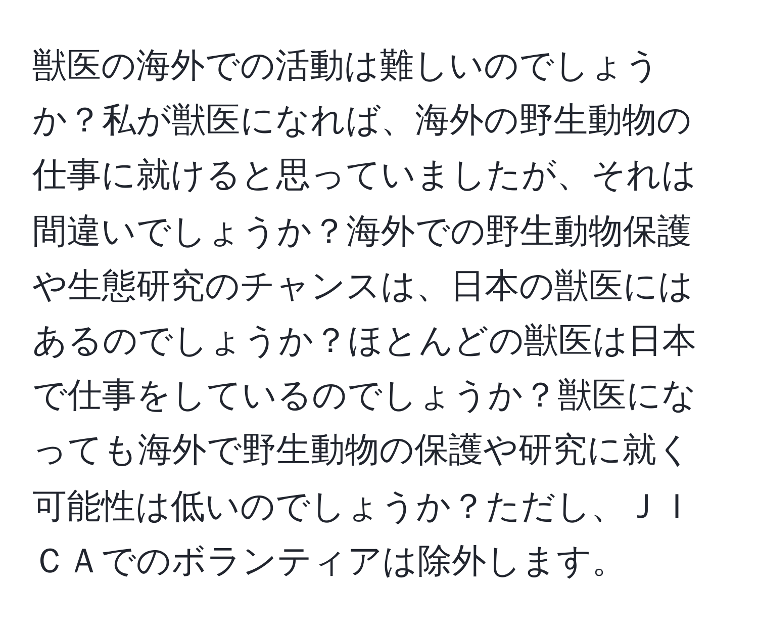 獣医の海外での活動は難しいのでしょうか？私が獣医になれば、海外の野生動物の仕事に就けると思っていましたが、それは間違いでしょうか？海外での野生動物保護や生態研究のチャンスは、日本の獣医にはあるのでしょうか？ほとんどの獣医は日本で仕事をしているのでしょうか？獣医になっても海外で野生動物の保護や研究に就く可能性は低いのでしょうか？ただし、ＪＩＣＡでのボランティアは除外します。