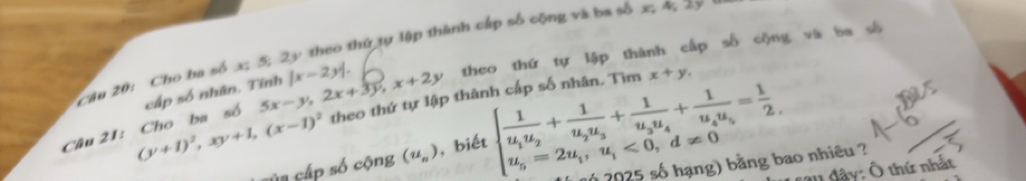 Cho ba số x; 5; 2y theo thứ tự lập thành cấp số cộng và ba số x; 4; 2y theo thứ tự lập thành cấp số cộng và ba
5x-y, 2x+3y, x+2y beginarrayl frac 1u_1u_2+frac 1u_2u_3+frac 1u_4u_4+frac 1u_4u_5= 1/2  u_5=2u_1,u_1<0,d!= 0endarray.
(y+1)^2, xy+1, (x-1)^2 theo thứ tự lập thành cấp số nhân. Tìm x+y. 
Câu 21: Cho ba số cấp số nhân. Tính |x-2y|. 
sủa cấp số cộng (u_n) , biết 
( số hạng) bằng bao nhiêu ? 
* a1 đây: Ô thứ nhất