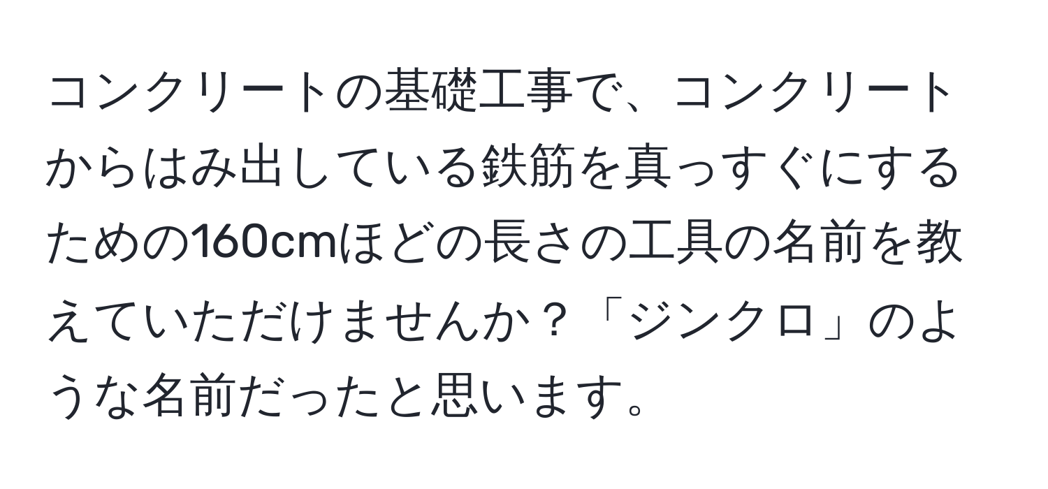 コンクリートの基礎工事で、コンクリートからはみ出している鉄筋を真っすぐにするための160cmほどの長さの工具の名前を教えていただけませんか？「ジンクロ」のような名前だったと思います。