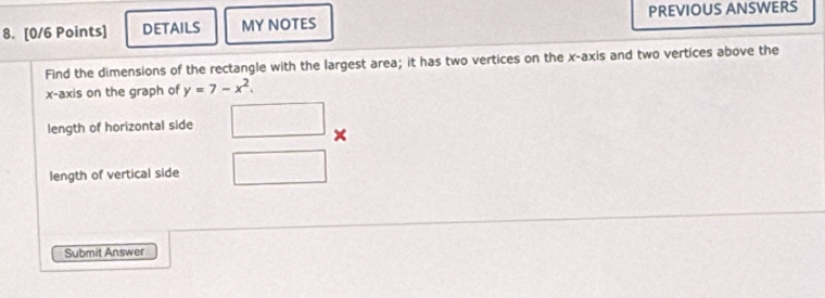 DETAILS MY NOTES PREVIOUS ANSWERS 
Find the dimensions of the rectangle with the largest area; it has two vertices on the x-axis and two vertices above the 
x-axis on the graph of y=7-x^2. 
length of horizontal side 
× 
length of vertical side 
Submit Answer