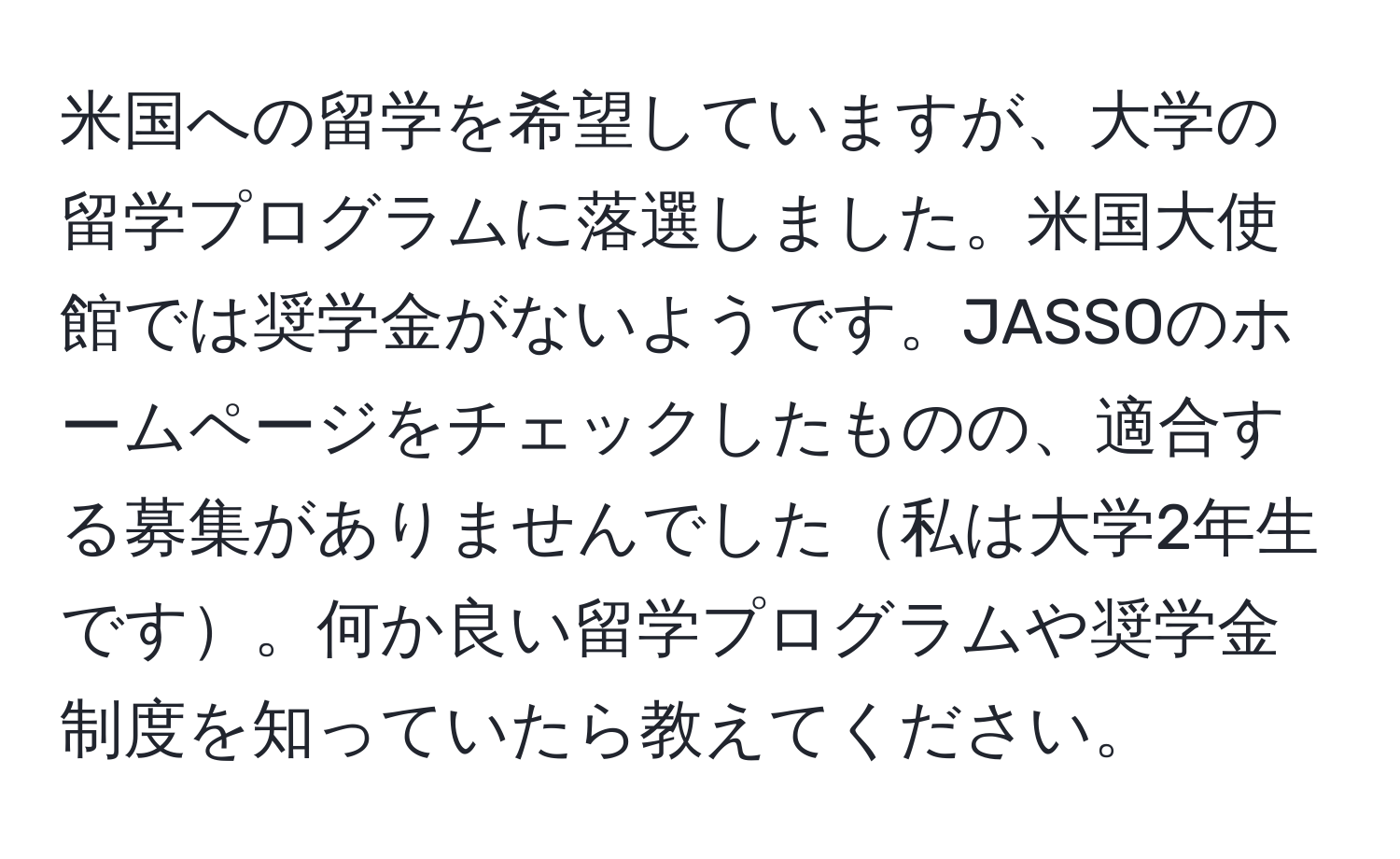 米国への留学を希望していますが、大学の留学プログラムに落選しました。米国大使館では奨学金がないようです。JASSOのホームページをチェックしたものの、適合する募集がありませんでした私は大学2年生です。何か良い留学プログラムや奨学金制度を知っていたら教えてください。